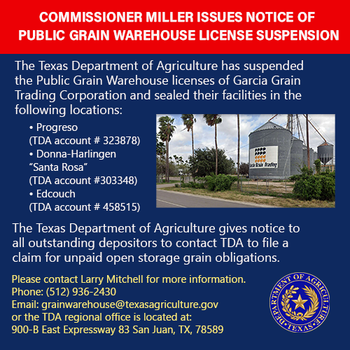 The Texas Department of Agriculture has suspended the Public Grain Warehouse licenses of Garcia Grain Trading Corporation. Please contact Larry Mitchell (512) 936-2430 - email at grainwarehouse@texasagriculture.gov or the TDA regional office is located at 900-B East Expressway 83 San Juan, TX 78589.